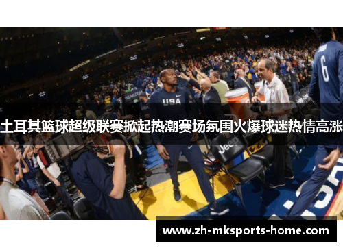 土耳其篮球超级联赛掀起热潮赛场氛围火爆球迷热情高涨 土耳其篮球超级联赛掀起热潮赛场氛围火爆球迷热情高涨
