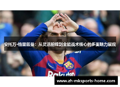 安托万·格里兹曼:从灵活前锋到全能战术核心的多面魅力展现 安托万·格里兹曼:从灵活前锋到全能战术核心的多面魅力展现