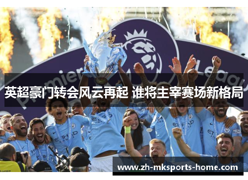 英超豪门转会风云再起 谁将主宰赛场新格局 英超豪门转会风云再起 谁将主宰赛场新格局